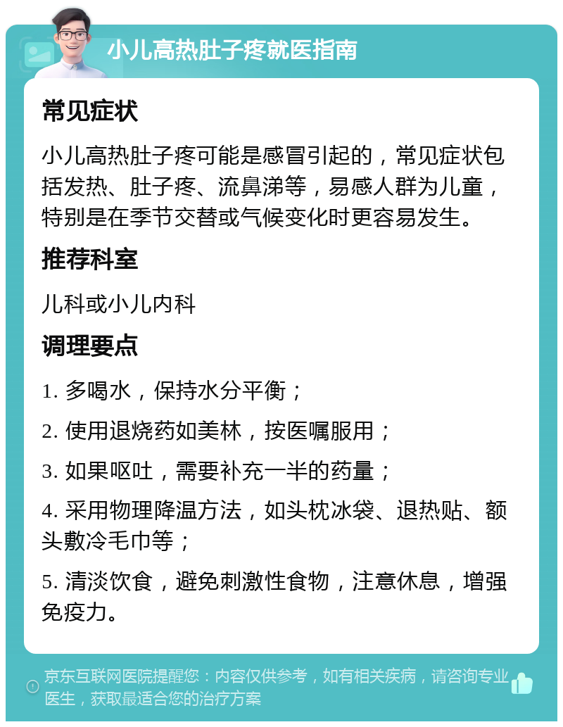 小儿高热肚子疼就医指南 常见症状 小儿高热肚子疼可能是感冒引起的，常见症状包括发热、肚子疼、流鼻涕等，易感人群为儿童，特别是在季节交替或气候变化时更容易发生。 推荐科室 儿科或小儿内科 调理要点 1. 多喝水，保持水分平衡； 2. 使用退烧药如美林，按医嘱服用； 3. 如果呕吐，需要补充一半的药量； 4. 采用物理降温方法，如头枕冰袋、退热贴、额头敷冷毛巾等； 5. 清淡饮食，避免刺激性食物，注意休息，增强免疫力。