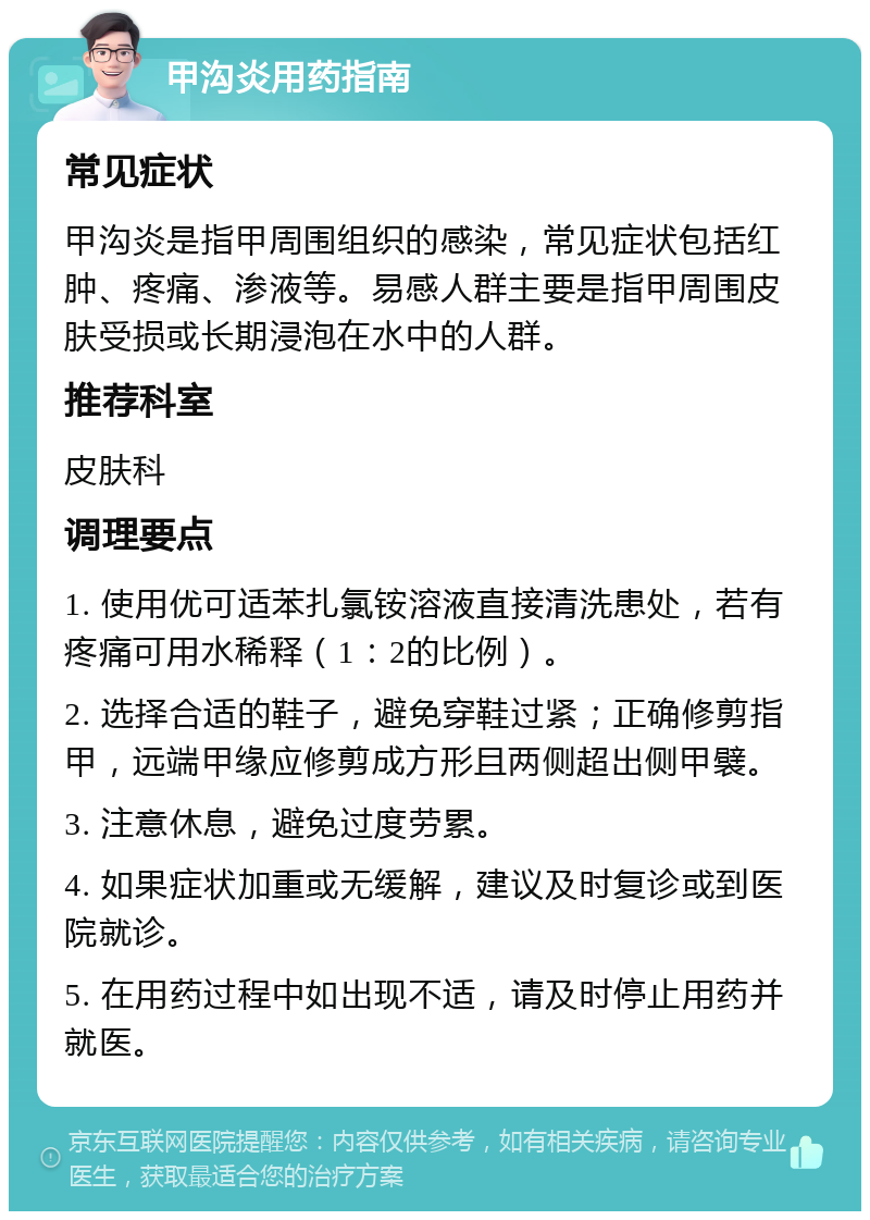 甲沟炎用药指南 常见症状 甲沟炎是指甲周围组织的感染，常见症状包括红肿、疼痛、渗液等。易感人群主要是指甲周围皮肤受损或长期浸泡在水中的人群。 推荐科室 皮肤科 调理要点 1. 使用优可适苯扎氯铵溶液直接清洗患处，若有疼痛可用水稀释（1：2的比例）。 2. 选择合适的鞋子，避免穿鞋过紧；正确修剪指甲，远端甲缘应修剪成方形且两侧超出侧甲襞。 3. 注意休息，避免过度劳累。 4. 如果症状加重或无缓解，建议及时复诊或到医院就诊。 5. 在用药过程中如出现不适，请及时停止用药并就医。