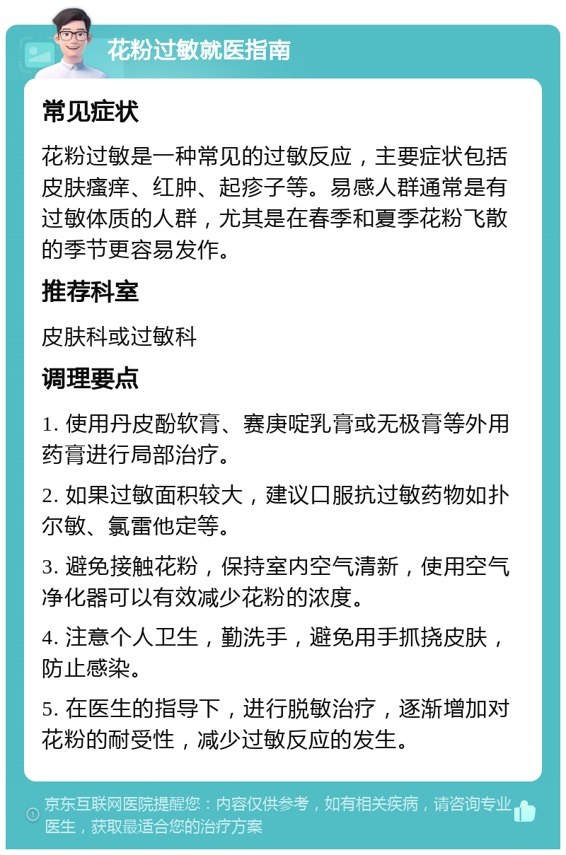 花粉过敏就医指南 常见症状 花粉过敏是一种常见的过敏反应，主要症状包括皮肤瘙痒、红肿、起疹子等。易感人群通常是有过敏体质的人群，尤其是在春季和夏季花粉飞散的季节更容易发作。 推荐科室 皮肤科或过敏科 调理要点 1. 使用丹皮酚软膏、赛庚啶乳膏或无极膏等外用药膏进行局部治疗。 2. 如果过敏面积较大，建议口服抗过敏药物如扑尔敏、氯雷他定等。 3. 避免接触花粉，保持室内空气清新，使用空气净化器可以有效减少花粉的浓度。 4. 注意个人卫生，勤洗手，避免用手抓挠皮肤，防止感染。 5. 在医生的指导下，进行脱敏治疗，逐渐增加对花粉的耐受性，减少过敏反应的发生。