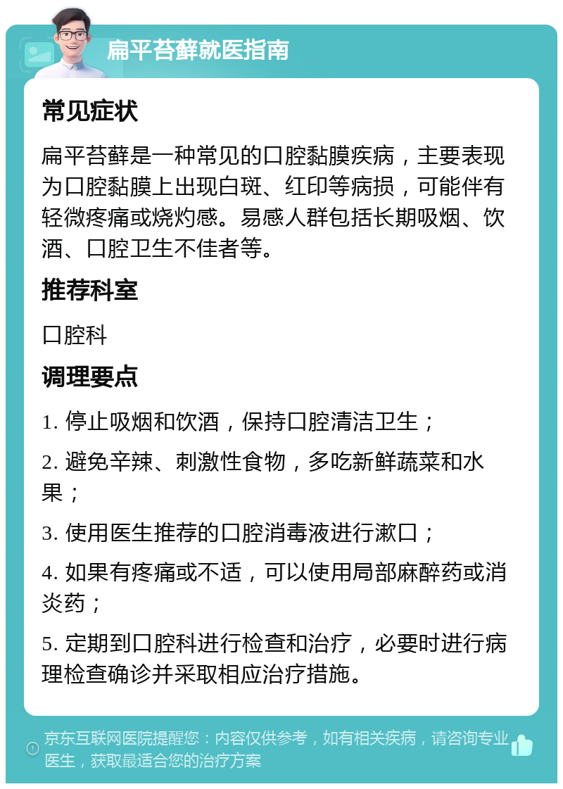 扁平苔藓就医指南 常见症状 扁平苔藓是一种常见的口腔黏膜疾病，主要表现为口腔黏膜上出现白斑、红印等病损，可能伴有轻微疼痛或烧灼感。易感人群包括长期吸烟、饮酒、口腔卫生不佳者等。 推荐科室 口腔科 调理要点 1. 停止吸烟和饮酒，保持口腔清洁卫生； 2. 避免辛辣、刺激性食物，多吃新鲜蔬菜和水果； 3. 使用医生推荐的口腔消毒液进行漱口； 4. 如果有疼痛或不适，可以使用局部麻醉药或消炎药； 5. 定期到口腔科进行检查和治疗，必要时进行病理检查确诊并采取相应治疗措施。