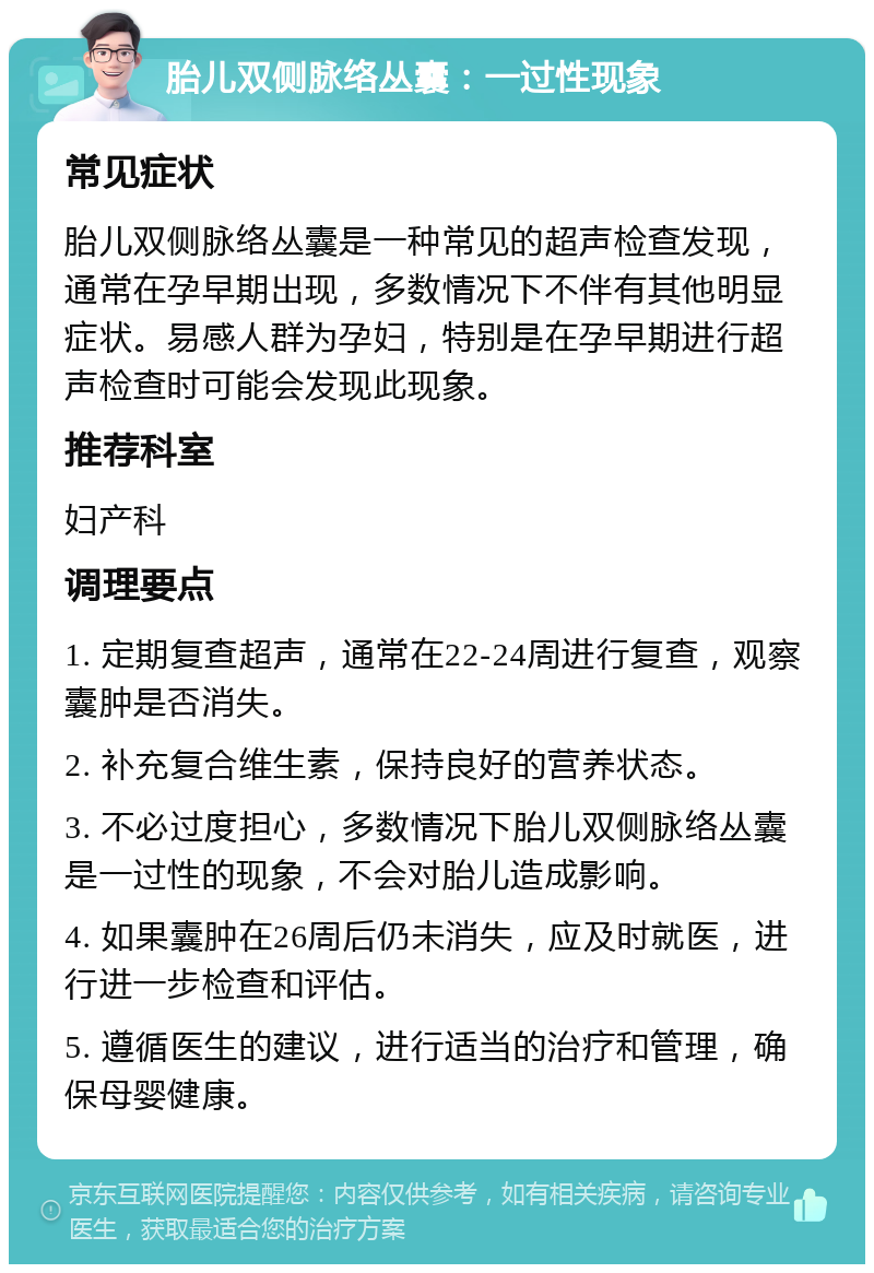 胎儿双侧脉络丛囊：一过性现象 常见症状 胎儿双侧脉络丛囊是一种常见的超声检查发现，通常在孕早期出现，多数情况下不伴有其他明显症状。易感人群为孕妇，特别是在孕早期进行超声检查时可能会发现此现象。 推荐科室 妇产科 调理要点 1. 定期复查超声，通常在22-24周进行复查，观察囊肿是否消失。 2. 补充复合维生素，保持良好的营养状态。 3. 不必过度担心，多数情况下胎儿双侧脉络丛囊是一过性的现象，不会对胎儿造成影响。 4. 如果囊肿在26周后仍未消失，应及时就医，进行进一步检查和评估。 5. 遵循医生的建议，进行适当的治疗和管理，确保母婴健康。