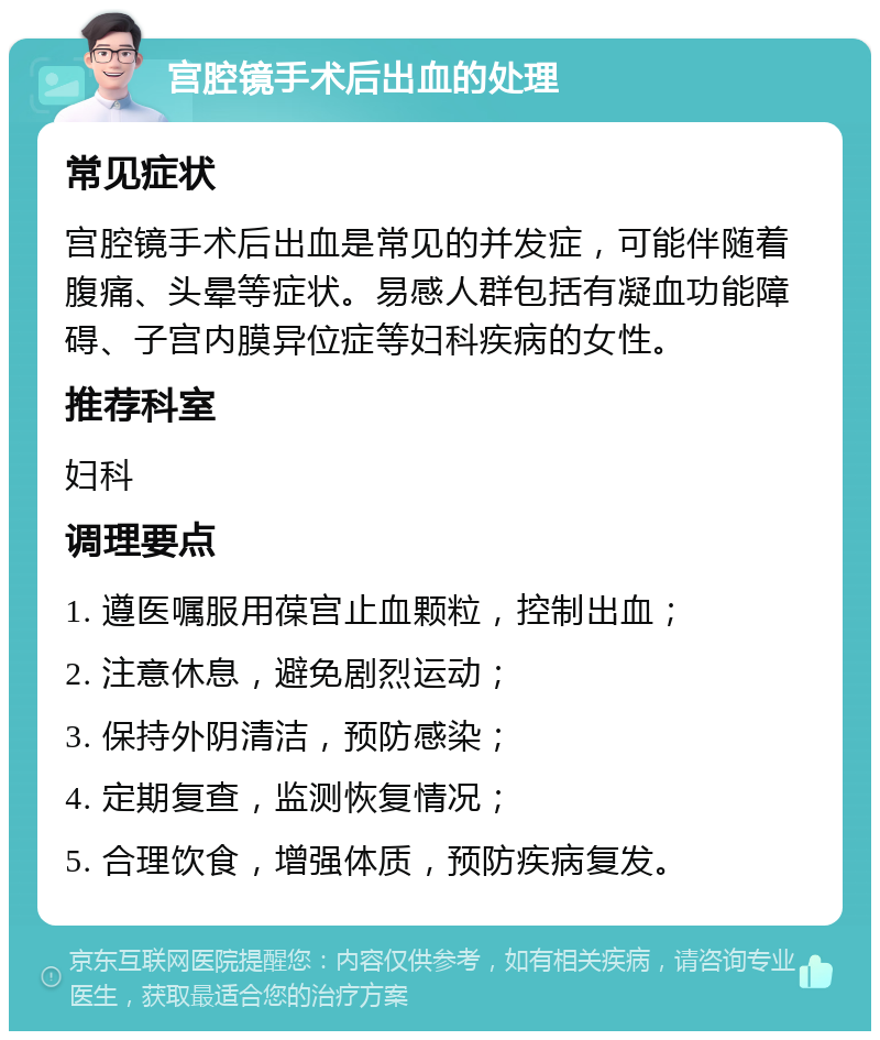 宫腔镜手术后出血的处理 常见症状 宫腔镜手术后出血是常见的并发症，可能伴随着腹痛、头晕等症状。易感人群包括有凝血功能障碍、子宫内膜异位症等妇科疾病的女性。 推荐科室 妇科 调理要点 1. 遵医嘱服用葆宫止血颗粒，控制出血； 2. 注意休息，避免剧烈运动； 3. 保持外阴清洁，预防感染； 4. 定期复查，监测恢复情况； 5. 合理饮食，增强体质，预防疾病复发。