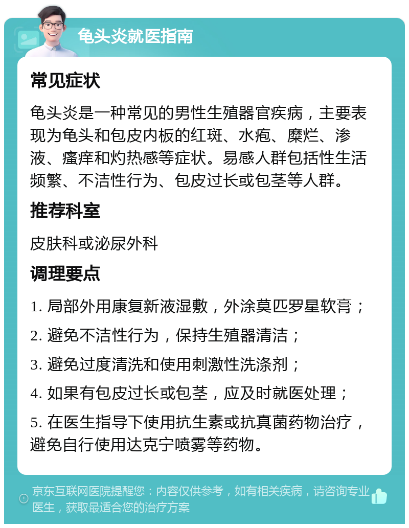 龟头炎就医指南 常见症状 龟头炎是一种常见的男性生殖器官疾病，主要表现为龟头和包皮内板的红斑、水疱、糜烂、渗液、瘙痒和灼热感等症状。易感人群包括性生活频繁、不洁性行为、包皮过长或包茎等人群。 推荐科室 皮肤科或泌尿外科 调理要点 1. 局部外用康复新液湿敷，外涂莫匹罗星软膏； 2. 避免不洁性行为，保持生殖器清洁； 3. 避免过度清洗和使用刺激性洗涤剂； 4. 如果有包皮过长或包茎，应及时就医处理； 5. 在医生指导下使用抗生素或抗真菌药物治疗，避免自行使用达克宁喷雾等药物。