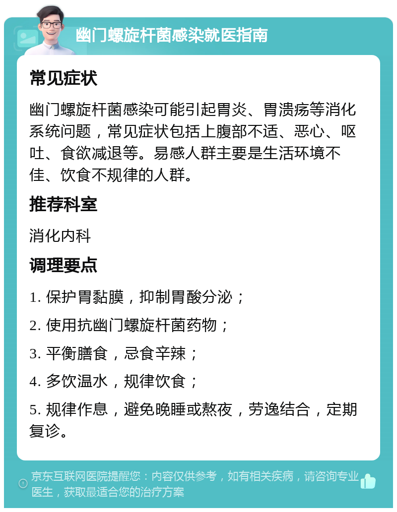 幽门螺旋杆菌感染就医指南 常见症状 幽门螺旋杆菌感染可能引起胃炎、胃溃疡等消化系统问题，常见症状包括上腹部不适、恶心、呕吐、食欲减退等。易感人群主要是生活环境不佳、饮食不规律的人群。 推荐科室 消化内科 调理要点 1. 保护胃黏膜，抑制胃酸分泌； 2. 使用抗幽门螺旋杆菌药物； 3. 平衡膳食，忌食辛辣； 4. 多饮温水，规律饮食； 5. 规律作息，避免晚睡或熬夜，劳逸结合，定期复诊。