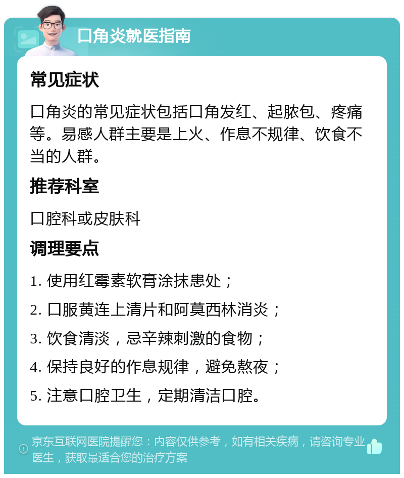 口角炎就医指南 常见症状 口角炎的常见症状包括口角发红、起脓包、疼痛等。易感人群主要是上火、作息不规律、饮食不当的人群。 推荐科室 口腔科或皮肤科 调理要点 1. 使用红霉素软膏涂抹患处； 2. 口服黄连上清片和阿莫西林消炎； 3. 饮食清淡，忌辛辣刺激的食物； 4. 保持良好的作息规律，避免熬夜； 5. 注意口腔卫生，定期清洁口腔。