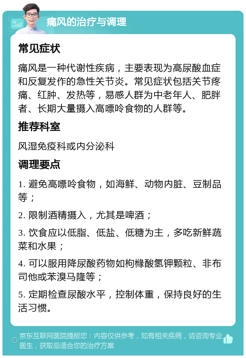 痛风的治疗与调理 常见症状 痛风是一种代谢性疾病，主要表现为高尿酸血症和反复发作的急性关节炎。常见症状包括关节疼痛、红肿、发热等，易感人群为中老年人、肥胖者、长期大量摄入高嘌呤食物的人群等。 推荐科室 风湿免疫科或内分泌科 调理要点 1. 避免高嘌呤食物，如海鲜、动物内脏、豆制品等； 2. 限制酒精摄入，尤其是啤酒； 3. 饮食应以低脂、低盐、低糖为主，多吃新鲜蔬菜和水果； 4. 可以服用降尿酸药物如枸橼酸氢钾颗粒、非布司他或苯溴马隆等； 5. 定期检查尿酸水平，控制体重，保持良好的生活习惯。