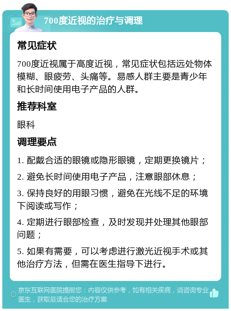 700度近视的治疗与调理 常见症状 700度近视属于高度近视，常见症状包括远处物体模糊、眼疲劳、头痛等。易感人群主要是青少年和长时间使用电子产品的人群。 推荐科室 眼科 调理要点 1. 配戴合适的眼镜或隐形眼镜，定期更换镜片； 2. 避免长时间使用电子产品，注意眼部休息； 3. 保持良好的用眼习惯，避免在光线不足的环境下阅读或写作； 4. 定期进行眼部检查，及时发现并处理其他眼部问题； 5. 如果有需要，可以考虑进行激光近视手术或其他治疗方法，但需在医生指导下进行。