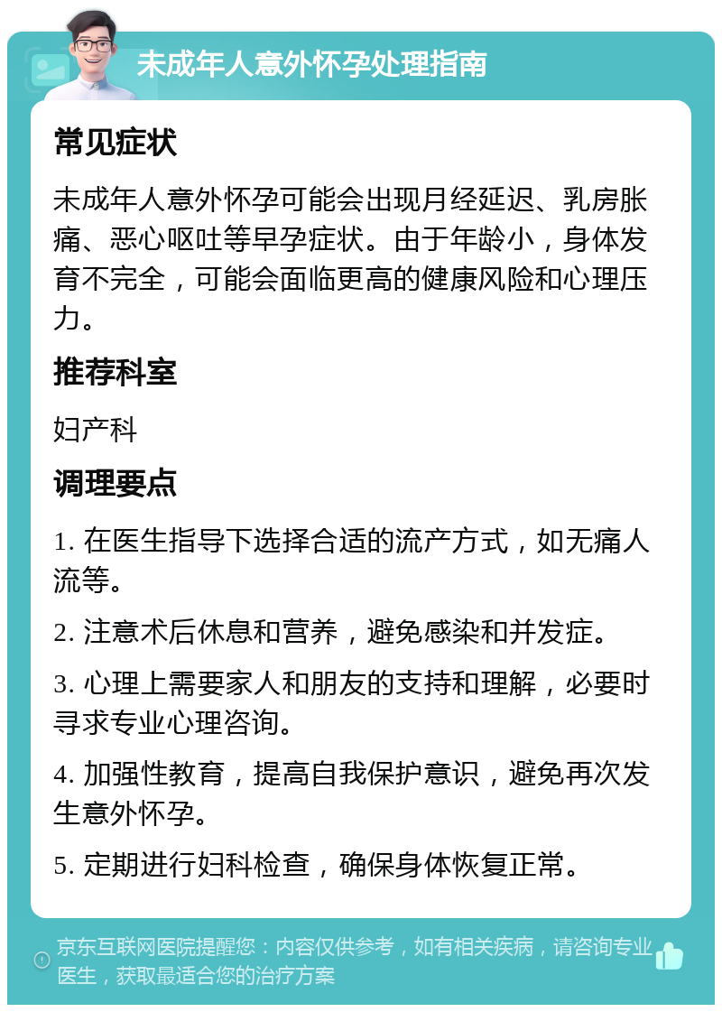 未成年人意外怀孕处理指南 常见症状 未成年人意外怀孕可能会出现月经延迟、乳房胀痛、恶心呕吐等早孕症状。由于年龄小，身体发育不完全，可能会面临更高的健康风险和心理压力。 推荐科室 妇产科 调理要点 1. 在医生指导下选择合适的流产方式，如无痛人流等。 2. 注意术后休息和营养，避免感染和并发症。 3. 心理上需要家人和朋友的支持和理解，必要时寻求专业心理咨询。 4. 加强性教育，提高自我保护意识，避免再次发生意外怀孕。 5. 定期进行妇科检查，确保身体恢复正常。