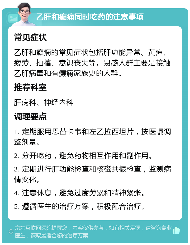 乙肝和癫痫同时吃药的注意事项 常见症状 乙肝和癫痫的常见症状包括肝功能异常、黄疸、疲劳、抽搐、意识丧失等。易感人群主要是接触乙肝病毒和有癫痫家族史的人群。 推荐科室 肝病科、神经内科 调理要点 1. 定期服用恩替卡韦和左乙拉西坦片，按医嘱调整剂量。 2. 分开吃药，避免药物相互作用和副作用。 3. 定期进行肝功能检查和核磁共振检查，监测病情变化。 4. 注意休息，避免过度劳累和精神紧张。 5. 遵循医生的治疗方案，积极配合治疗。