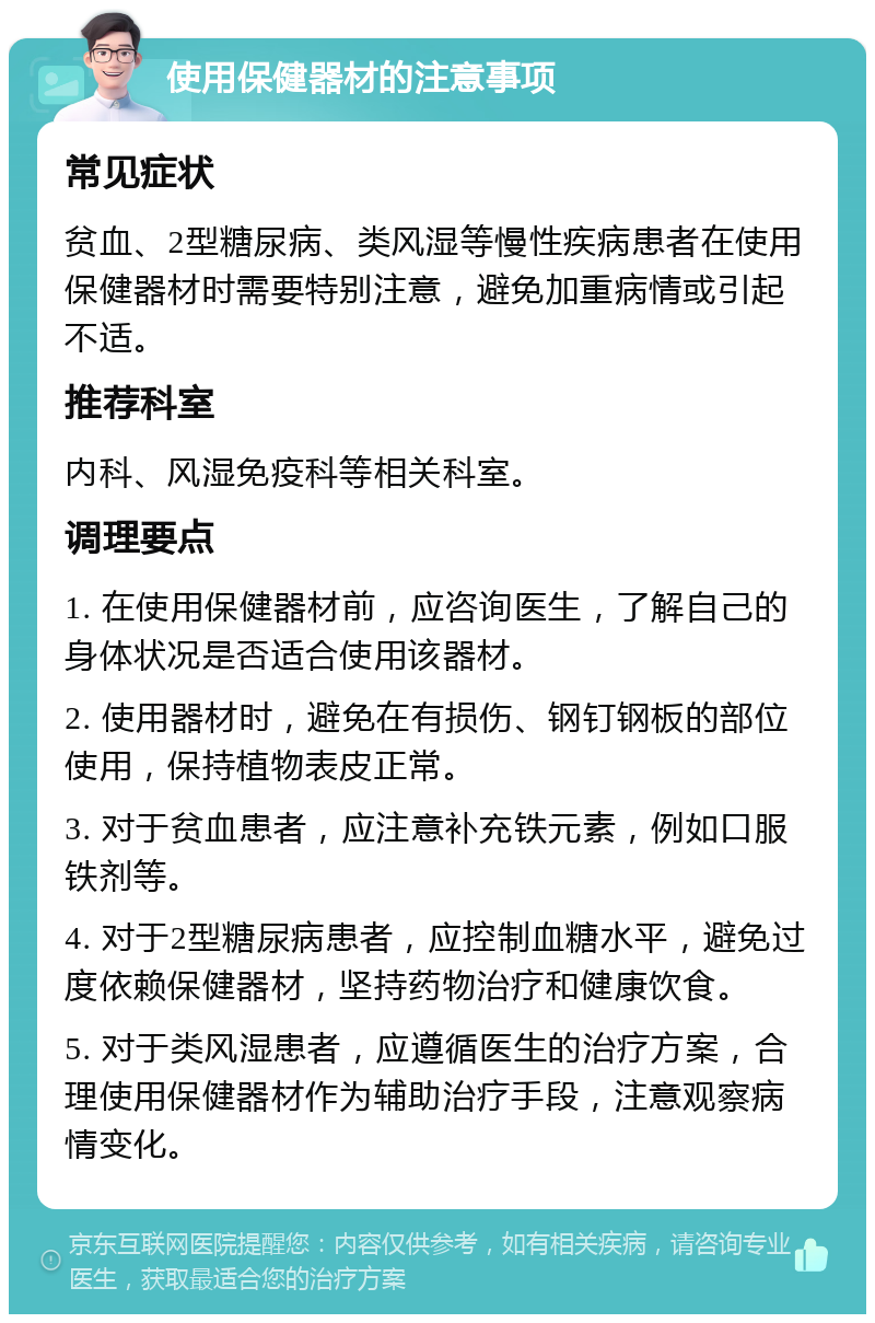 使用保健器材的注意事项 常见症状 贫血、2型糖尿病、类风湿等慢性疾病患者在使用保健器材时需要特别注意，避免加重病情或引起不适。 推荐科室 内科、风湿免疫科等相关科室。 调理要点 1. 在使用保健器材前，应咨询医生，了解自己的身体状况是否适合使用该器材。 2. 使用器材时，避免在有损伤、钢钉钢板的部位使用，保持植物表皮正常。 3. 对于贫血患者，应注意补充铁元素，例如口服铁剂等。 4. 对于2型糖尿病患者，应控制血糖水平，避免过度依赖保健器材，坚持药物治疗和健康饮食。 5. 对于类风湿患者，应遵循医生的治疗方案，合理使用保健器材作为辅助治疗手段，注意观察病情变化。