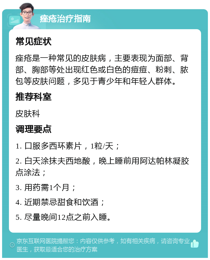 痤疮治疗指南 常见症状 痤疮是一种常见的皮肤病，主要表现为面部、背部、胸部等处出现红色或白色的痘痘、粉刺、脓包等皮肤问题，多见于青少年和年轻人群体。 推荐科室 皮肤科 调理要点 1. 口服多西环素片，1粒/天； 2. 白天涂抹夫西地酸，晚上睡前用阿达帕林凝胶点涂法； 3. 用药需1个月； 4. 近期禁忌甜食和饮酒； 5. 尽量晚间12点之前入睡。