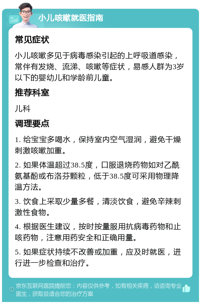 小儿咳嗽就医指南 常见症状 小儿咳嗽多见于病毒感染引起的上呼吸道感染，常伴有发烧、流涕、咳嗽等症状，易感人群为3岁以下的婴幼儿和学龄前儿童。 推荐科室 儿科 调理要点 1. 给宝宝多喝水，保持室内空气湿润，避免干燥刺激咳嗽加重。 2. 如果体温超过38.5度，口服退烧药物如对乙酰氨基酚或布洛芬颗粒，低于38.5度可采用物理降温方法。 3. 饮食上采取少量多餐，清淡饮食，避免辛辣刺激性食物。 4. 根据医生建议，按时按量服用抗病毒药物和止咳药物，注意用药安全和正确用量。 5. 如果症状持续不改善或加重，应及时就医，进行进一步检查和治疗。