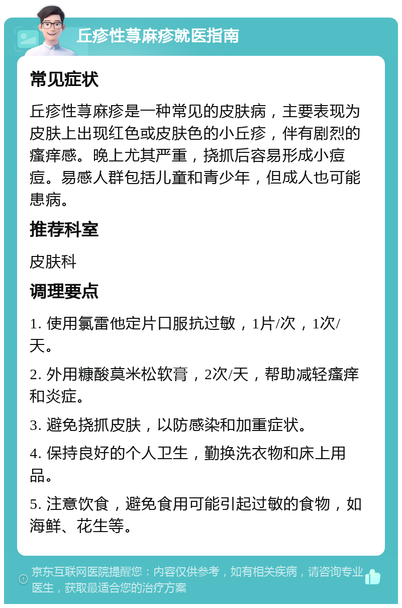 丘疹性荨麻疹就医指南 常见症状 丘疹性荨麻疹是一种常见的皮肤病，主要表现为皮肤上出现红色或皮肤色的小丘疹，伴有剧烈的瘙痒感。晚上尤其严重，挠抓后容易形成小痘痘。易感人群包括儿童和青少年，但成人也可能患病。 推荐科室 皮肤科 调理要点 1. 使用氯雷他定片口服抗过敏，1片/次，1次/天。 2. 外用糠酸莫米松软膏，2次/天，帮助减轻瘙痒和炎症。 3. 避免挠抓皮肤，以防感染和加重症状。 4. 保持良好的个人卫生，勤换洗衣物和床上用品。 5. 注意饮食，避免食用可能引起过敏的食物，如海鲜、花生等。