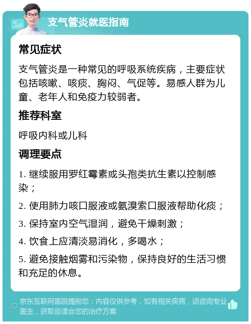 支气管炎就医指南 常见症状 支气管炎是一种常见的呼吸系统疾病，主要症状包括咳嗽、咳痰、胸闷、气促等。易感人群为儿童、老年人和免疫力较弱者。 推荐科室 呼吸内科或儿科 调理要点 1. 继续服用罗红霉素或头孢类抗生素以控制感染； 2. 使用肺力咳口服液或氨溴索口服液帮助化痰； 3. 保持室内空气湿润，避免干燥刺激； 4. 饮食上应清淡易消化，多喝水； 5. 避免接触烟雾和污染物，保持良好的生活习惯和充足的休息。