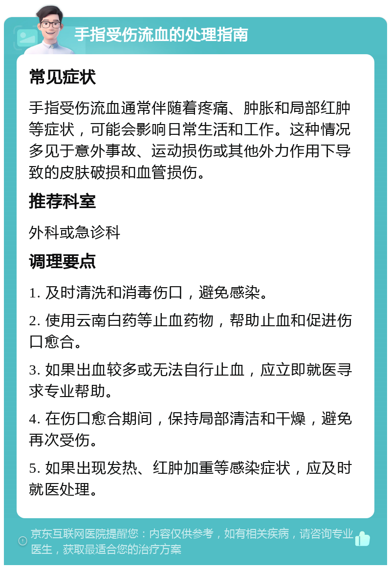 手指受伤流血的处理指南 常见症状 手指受伤流血通常伴随着疼痛、肿胀和局部红肿等症状，可能会影响日常生活和工作。这种情况多见于意外事故、运动损伤或其他外力作用下导致的皮肤破损和血管损伤。 推荐科室 外科或急诊科 调理要点 1. 及时清洗和消毒伤口，避免感染。 2. 使用云南白药等止血药物，帮助止血和促进伤口愈合。 3. 如果出血较多或无法自行止血，应立即就医寻求专业帮助。 4. 在伤口愈合期间，保持局部清洁和干燥，避免再次受伤。 5. 如果出现发热、红肿加重等感染症状，应及时就医处理。