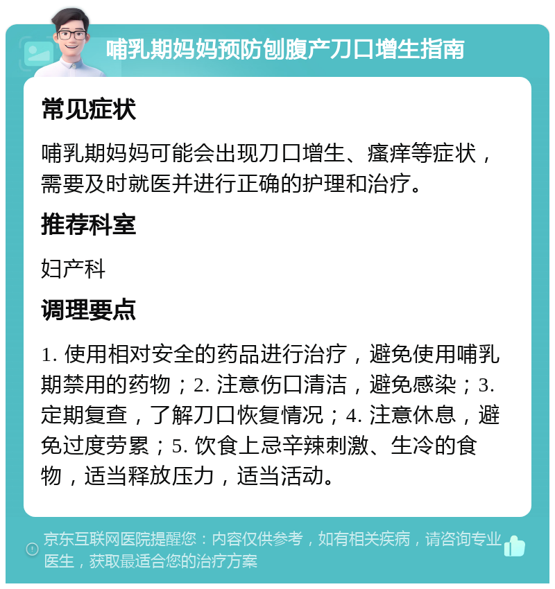 哺乳期妈妈预防刨腹产刀口增生指南 常见症状 哺乳期妈妈可能会出现刀口增生、瘙痒等症状，需要及时就医并进行正确的护理和治疗。 推荐科室 妇产科 调理要点 1. 使用相对安全的药品进行治疗，避免使用哺乳期禁用的药物；2. 注意伤口清洁，避免感染；3. 定期复查，了解刀口恢复情况；4. 注意休息，避免过度劳累；5. 饮食上忌辛辣刺激、生冷的食物，适当释放压力，适当活动。