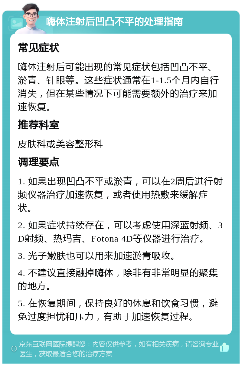 嗨体注射后凹凸不平的处理指南 常见症状 嗨体注射后可能出现的常见症状包括凹凸不平、淤青、针眼等。这些症状通常在1-1.5个月内自行消失，但在某些情况下可能需要额外的治疗来加速恢复。 推荐科室 皮肤科或美容整形科 调理要点 1. 如果出现凹凸不平或淤青，可以在2周后进行射频仪器治疗加速恢复，或者使用热敷来缓解症状。 2. 如果症状持续存在，可以考虑使用深蓝射频、3D射频、热玛吉、Fotona 4D等仪器进行治疗。 3. 光子嫩肤也可以用来加速淤青吸收。 4. 不建议直接融掉嗨体，除非有非常明显的聚集的地方。 5. 在恢复期间，保持良好的休息和饮食习惯，避免过度担忧和压力，有助于加速恢复过程。