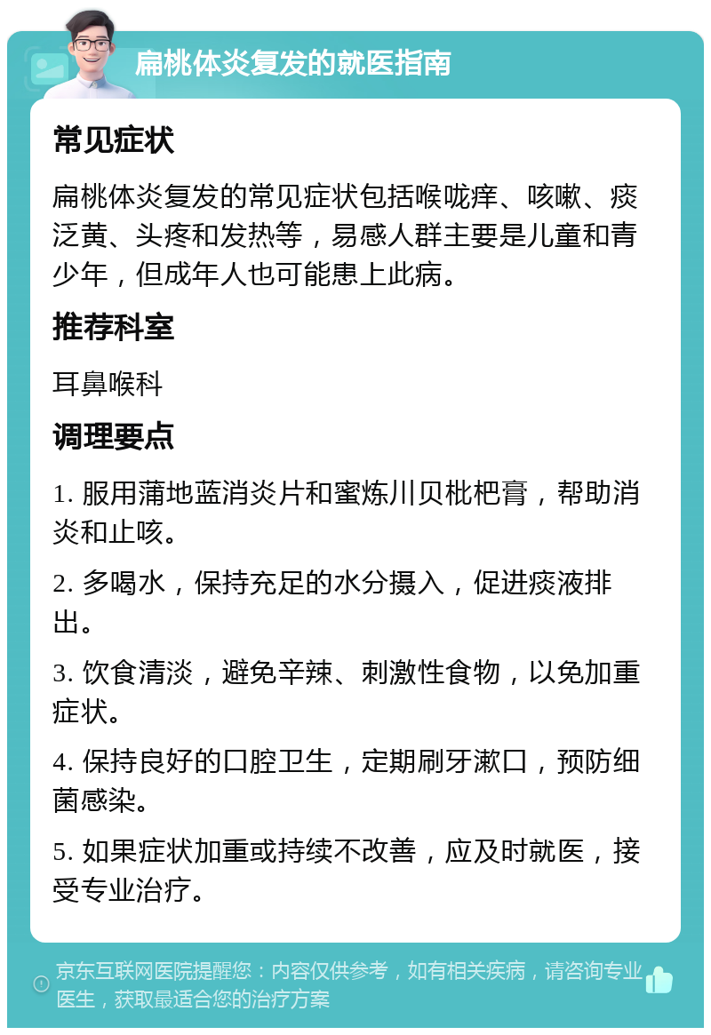 扁桃体炎复发的就医指南 常见症状 扁桃体炎复发的常见症状包括喉咙痒、咳嗽、痰泛黄、头疼和发热等，易感人群主要是儿童和青少年，但成年人也可能患上此病。 推荐科室 耳鼻喉科 调理要点 1. 服用蒲地蓝消炎片和蜜炼川贝枇杷膏，帮助消炎和止咳。 2. 多喝水，保持充足的水分摄入，促进痰液排出。 3. 饮食清淡，避免辛辣、刺激性食物，以免加重症状。 4. 保持良好的口腔卫生，定期刷牙漱口，预防细菌感染。 5. 如果症状加重或持续不改善，应及时就医，接受专业治疗。