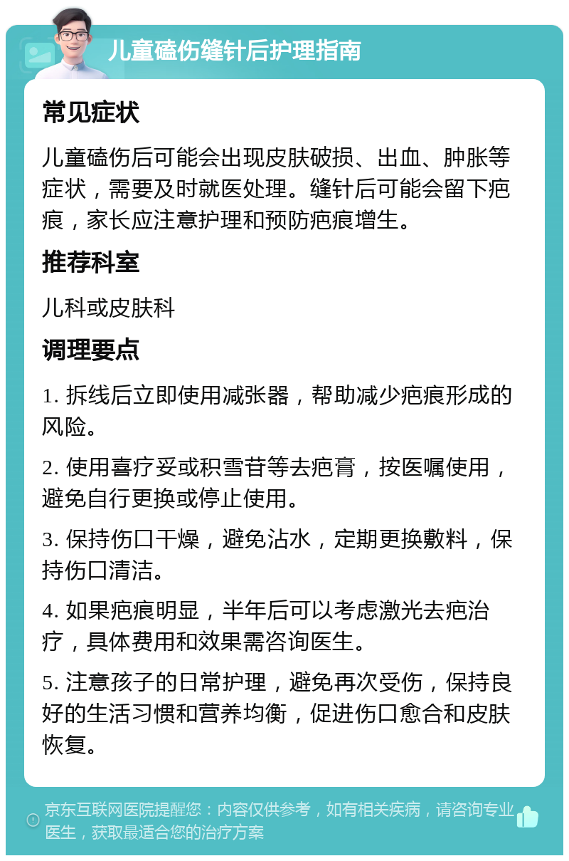 儿童磕伤缝针后护理指南 常见症状 儿童磕伤后可能会出现皮肤破损、出血、肿胀等症状，需要及时就医处理。缝针后可能会留下疤痕，家长应注意护理和预防疤痕增生。 推荐科室 儿科或皮肤科 调理要点 1. 拆线后立即使用减张器，帮助减少疤痕形成的风险。 2. 使用喜疗妥或积雪苷等去疤膏，按医嘱使用，避免自行更换或停止使用。 3. 保持伤口干燥，避免沾水，定期更换敷料，保持伤口清洁。 4. 如果疤痕明显，半年后可以考虑激光去疤治疗，具体费用和效果需咨询医生。 5. 注意孩子的日常护理，避免再次受伤，保持良好的生活习惯和营养均衡，促进伤口愈合和皮肤恢复。