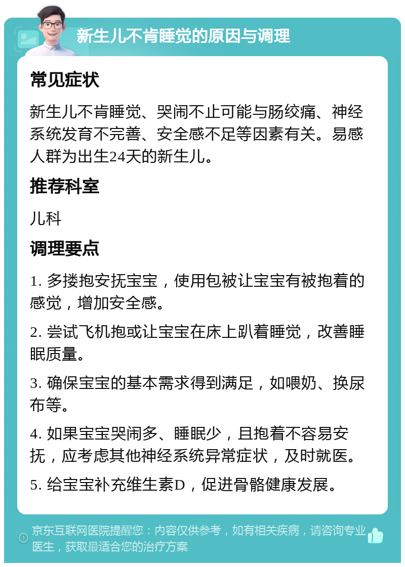 新生儿不肯睡觉的原因与调理 常见症状 新生儿不肯睡觉、哭闹不止可能与肠绞痛、神经系统发育不完善、安全感不足等因素有关。易感人群为出生24天的新生儿。 推荐科室 儿科 调理要点 1. 多搂抱安抚宝宝，使用包被让宝宝有被抱着的感觉，增加安全感。 2. 尝试飞机抱或让宝宝在床上趴着睡觉，改善睡眠质量。 3. 确保宝宝的基本需求得到满足，如喂奶、换尿布等。 4. 如果宝宝哭闹多、睡眠少，且抱着不容易安抚，应考虑其他神经系统异常症状，及时就医。 5. 给宝宝补充维生素D，促进骨骼健康发展。