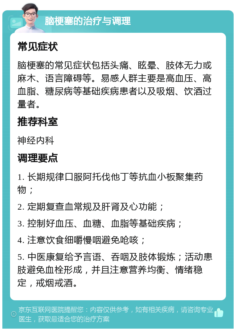 脑梗塞的治疗与调理 常见症状 脑梗塞的常见症状包括头痛、眩晕、肢体无力或麻木、语言障碍等。易感人群主要是高血压、高血脂、糖尿病等基础疾病患者以及吸烟、饮酒过量者。 推荐科室 神经内科 调理要点 1. 长期规律口服阿托伐他丁等抗血小板聚集药物； 2. 定期复查血常规及肝肾及心功能； 3. 控制好血压、血糖、血脂等基础疾病； 4. 注意饮食细嚼慢咽避免呛咳； 5. 中医康复给予言语、吞咽及肢体锻炼；活动患肢避免血栓形成，并且注意营养均衡、情绪稳定，戒烟戒酒。