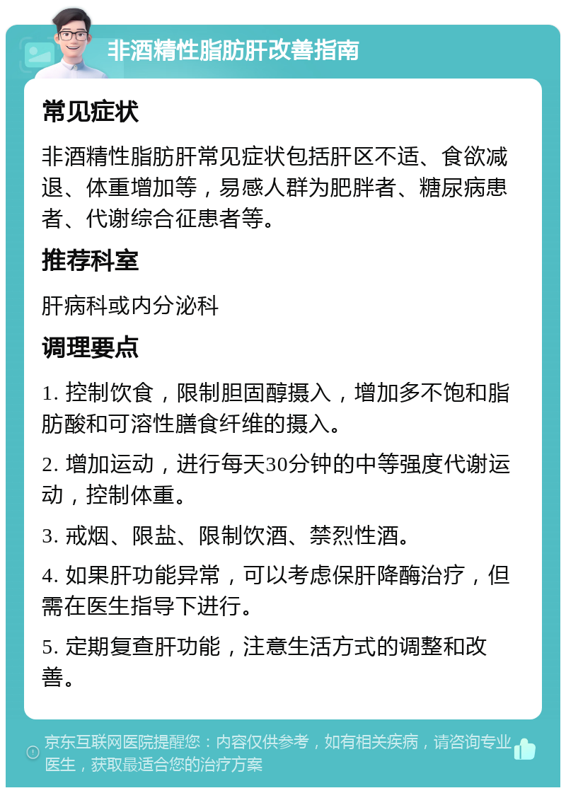 非酒精性脂肪肝改善指南 常见症状 非酒精性脂肪肝常见症状包括肝区不适、食欲减退、体重增加等，易感人群为肥胖者、糖尿病患者、代谢综合征患者等。 推荐科室 肝病科或内分泌科 调理要点 1. 控制饮食，限制胆固醇摄入，增加多不饱和脂肪酸和可溶性膳食纤维的摄入。 2. 增加运动，进行每天30分钟的中等强度代谢运动，控制体重。 3. 戒烟、限盐、限制饮酒、禁烈性酒。 4. 如果肝功能异常，可以考虑保肝降酶治疗，但需在医生指导下进行。 5. 定期复查肝功能，注意生活方式的调整和改善。