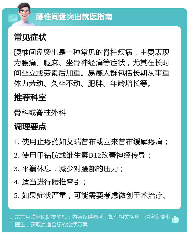 腰椎间盘突出就医指南 常见症状 腰椎间盘突出是一种常见的脊柱疾病，主要表现为腰痛、腿麻、坐骨神经痛等症状，尤其在长时间坐立或劳累后加重。易感人群包括长期从事重体力劳动、久坐不动、肥胖、年龄增长等。 推荐科室 骨科或脊柱外科 调理要点 1. 使用止疼药如艾瑞昔布或塞来昔布缓解疼痛； 2. 使用甲钴胺或维生素B12改善神经传导； 3. 平躺休息，减少对腰部的压力； 4. 适当进行腰椎牵引； 5. 如果症状严重，可能需要考虑微创手术治疗。