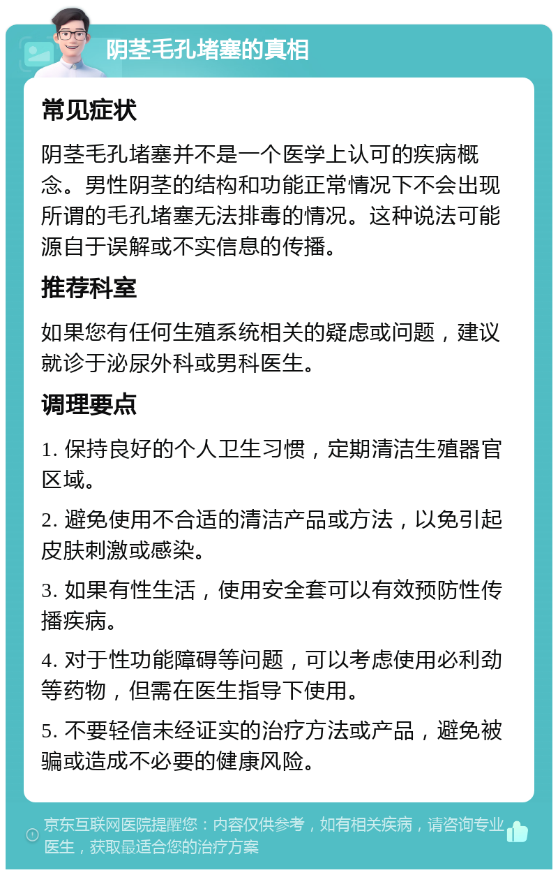 阴茎毛孔堵塞的真相 常见症状 阴茎毛孔堵塞并不是一个医学上认可的疾病概念。男性阴茎的结构和功能正常情况下不会出现所谓的毛孔堵塞无法排毒的情况。这种说法可能源自于误解或不实信息的传播。 推荐科室 如果您有任何生殖系统相关的疑虑或问题，建议就诊于泌尿外科或男科医生。 调理要点 1. 保持良好的个人卫生习惯，定期清洁生殖器官区域。 2. 避免使用不合适的清洁产品或方法，以免引起皮肤刺激或感染。 3. 如果有性生活，使用安全套可以有效预防性传播疾病。 4. 对于性功能障碍等问题，可以考虑使用必利劲等药物，但需在医生指导下使用。 5. 不要轻信未经证实的治疗方法或产品，避免被骗或造成不必要的健康风险。