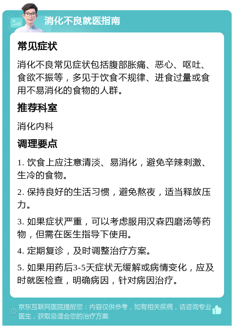 消化不良就医指南 常见症状 消化不良常见症状包括腹部胀痛、恶心、呕吐、食欲不振等，多见于饮食不规律、进食过量或食用不易消化的食物的人群。 推荐科室 消化内科 调理要点 1. 饮食上应注意清淡、易消化，避免辛辣刺激、生冷的食物。 2. 保持良好的生活习惯，避免熬夜，适当释放压力。 3. 如果症状严重，可以考虑服用汉森四磨汤等药物，但需在医生指导下使用。 4. 定期复诊，及时调整治疗方案。 5. 如果用药后3-5天症状无缓解或病情变化，应及时就医检查，明确病因，针对病因治疗。