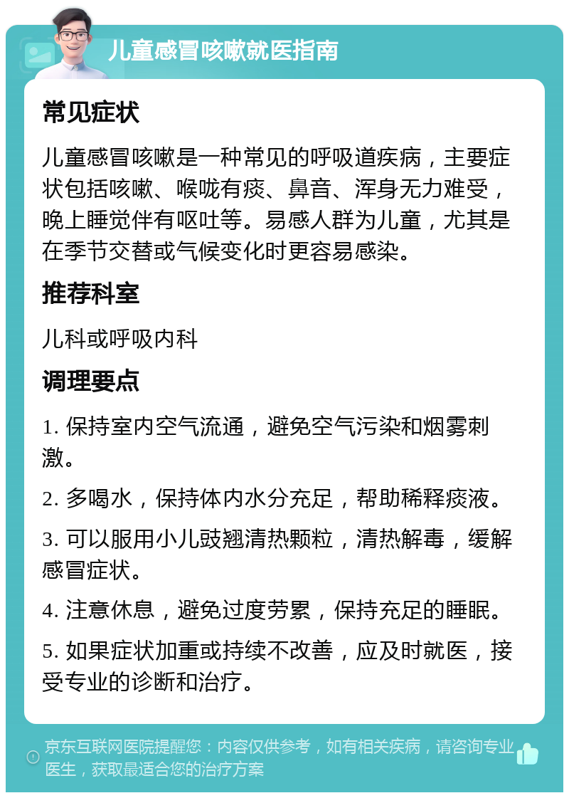 儿童感冒咳嗽就医指南 常见症状 儿童感冒咳嗽是一种常见的呼吸道疾病，主要症状包括咳嗽、喉咙有痰、鼻音、浑身无力难受，晚上睡觉伴有呕吐等。易感人群为儿童，尤其是在季节交替或气候变化时更容易感染。 推荐科室 儿科或呼吸内科 调理要点 1. 保持室内空气流通，避免空气污染和烟雾刺激。 2. 多喝水，保持体内水分充足，帮助稀释痰液。 3. 可以服用小儿豉翘清热颗粒，清热解毒，缓解感冒症状。 4. 注意休息，避免过度劳累，保持充足的睡眠。 5. 如果症状加重或持续不改善，应及时就医，接受专业的诊断和治疗。