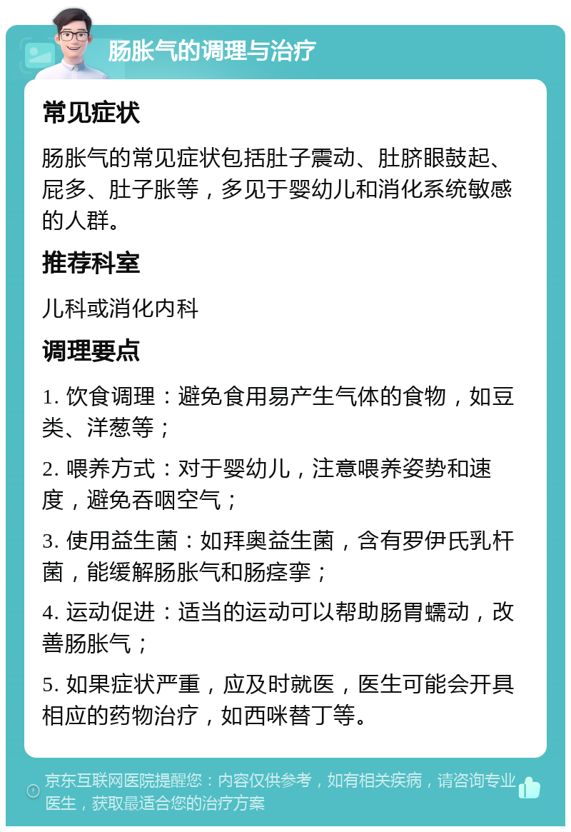 肠胀气的调理与治疗 常见症状 肠胀气的常见症状包括肚子震动、肚脐眼鼓起、屁多、肚子胀等，多见于婴幼儿和消化系统敏感的人群。 推荐科室 儿科或消化内科 调理要点 1. 饮食调理：避免食用易产生气体的食物，如豆类、洋葱等； 2. 喂养方式：对于婴幼儿，注意喂养姿势和速度，避免吞咽空气； 3. 使用益生菌：如拜奥益生菌，含有罗伊氏乳杆菌，能缓解肠胀气和肠痉挛； 4. 运动促进：适当的运动可以帮助肠胃蠕动，改善肠胀气； 5. 如果症状严重，应及时就医，医生可能会开具相应的药物治疗，如西咪替丁等。