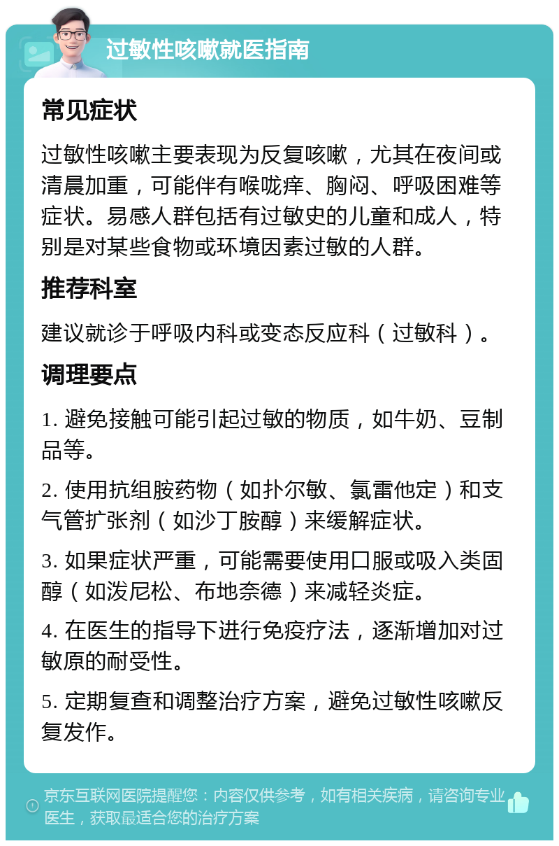 过敏性咳嗽就医指南 常见症状 过敏性咳嗽主要表现为反复咳嗽，尤其在夜间或清晨加重，可能伴有喉咙痒、胸闷、呼吸困难等症状。易感人群包括有过敏史的儿童和成人，特别是对某些食物或环境因素过敏的人群。 推荐科室 建议就诊于呼吸内科或变态反应科（过敏科）。 调理要点 1. 避免接触可能引起过敏的物质，如牛奶、豆制品等。 2. 使用抗组胺药物（如扑尔敏、氯雷他定）和支气管扩张剂（如沙丁胺醇）来缓解症状。 3. 如果症状严重，可能需要使用口服或吸入类固醇（如泼尼松、布地奈德）来减轻炎症。 4. 在医生的指导下进行免疫疗法，逐渐增加对过敏原的耐受性。 5. 定期复查和调整治疗方案，避免过敏性咳嗽反复发作。