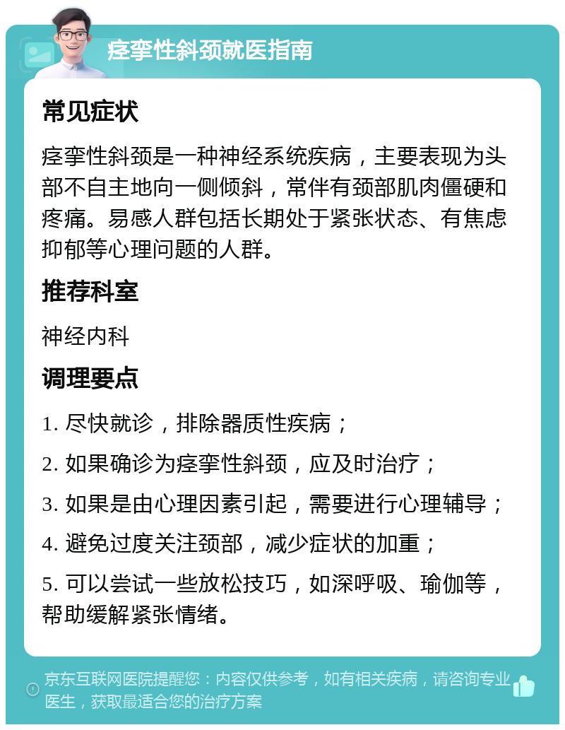 痉挛性斜颈就医指南 常见症状 痉挛性斜颈是一种神经系统疾病，主要表现为头部不自主地向一侧倾斜，常伴有颈部肌肉僵硬和疼痛。易感人群包括长期处于紧张状态、有焦虑抑郁等心理问题的人群。 推荐科室 神经内科 调理要点 1. 尽快就诊，排除器质性疾病； 2. 如果确诊为痉挛性斜颈，应及时治疗； 3. 如果是由心理因素引起，需要进行心理辅导； 4. 避免过度关注颈部，减少症状的加重； 5. 可以尝试一些放松技巧，如深呼吸、瑜伽等，帮助缓解紧张情绪。