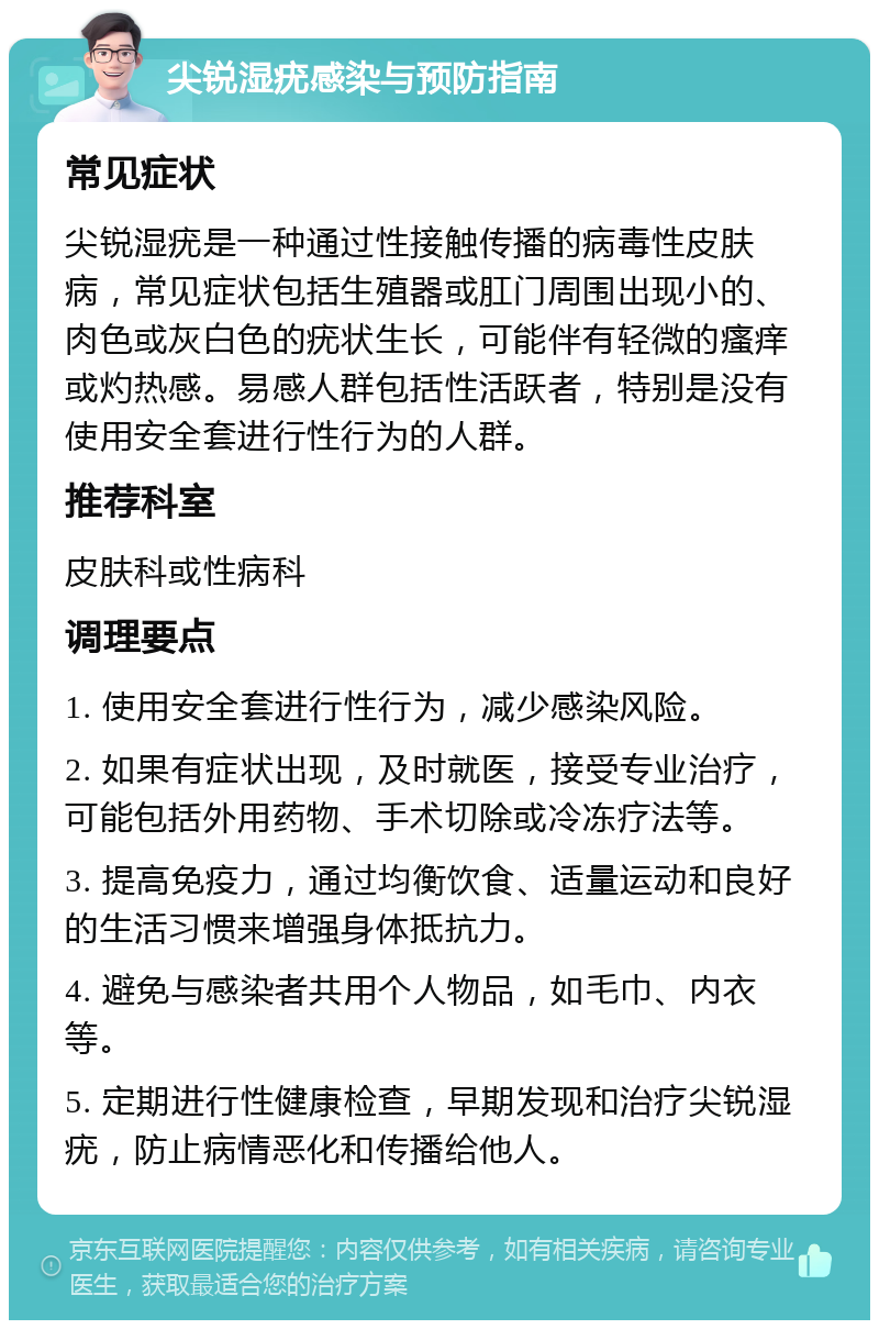 尖锐湿疣感染与预防指南 常见症状 尖锐湿疣是一种通过性接触传播的病毒性皮肤病，常见症状包括生殖器或肛门周围出现小的、肉色或灰白色的疣状生长，可能伴有轻微的瘙痒或灼热感。易感人群包括性活跃者，特别是没有使用安全套进行性行为的人群。 推荐科室 皮肤科或性病科 调理要点 1. 使用安全套进行性行为，减少感染风险。 2. 如果有症状出现，及时就医，接受专业治疗，可能包括外用药物、手术切除或冷冻疗法等。 3. 提高免疫力，通过均衡饮食、适量运动和良好的生活习惯来增强身体抵抗力。 4. 避免与感染者共用个人物品，如毛巾、内衣等。 5. 定期进行性健康检查，早期发现和治疗尖锐湿疣，防止病情恶化和传播给他人。