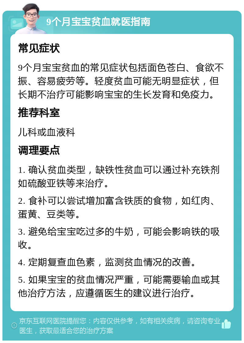 9个月宝宝贫血就医指南 常见症状 9个月宝宝贫血的常见症状包括面色苍白、食欲不振、容易疲劳等。轻度贫血可能无明显症状，但长期不治疗可能影响宝宝的生长发育和免疫力。 推荐科室 儿科或血液科 调理要点 1. 确认贫血类型，缺铁性贫血可以通过补充铁剂如硫酸亚铁等来治疗。 2. 食补可以尝试增加富含铁质的食物，如红肉、蛋黄、豆类等。 3. 避免给宝宝吃过多的牛奶，可能会影响铁的吸收。 4. 定期复查血色素，监测贫血情况的改善。 5. 如果宝宝的贫血情况严重，可能需要输血或其他治疗方法，应遵循医生的建议进行治疗。