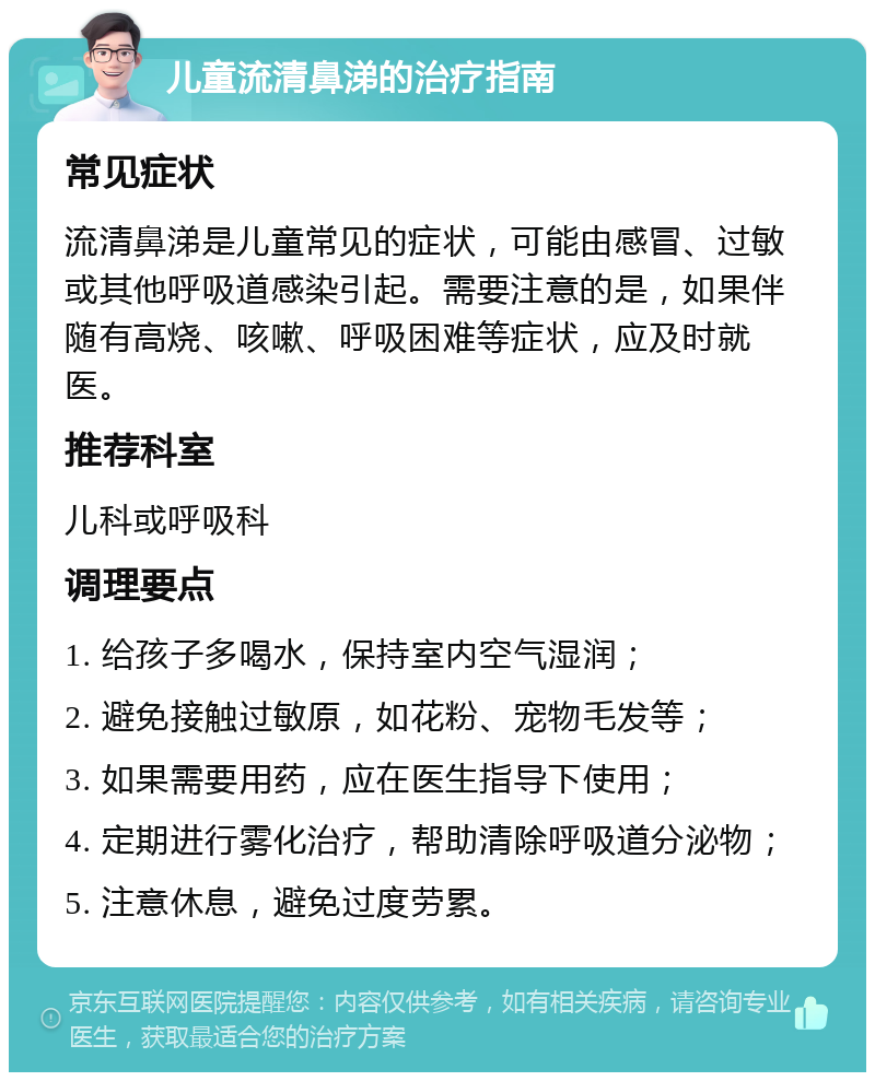 儿童流清鼻涕的治疗指南 常见症状 流清鼻涕是儿童常见的症状，可能由感冒、过敏或其他呼吸道感染引起。需要注意的是，如果伴随有高烧、咳嗽、呼吸困难等症状，应及时就医。 推荐科室 儿科或呼吸科 调理要点 1. 给孩子多喝水，保持室内空气湿润； 2. 避免接触过敏原，如花粉、宠物毛发等； 3. 如果需要用药，应在医生指导下使用； 4. 定期进行雾化治疗，帮助清除呼吸道分泌物； 5. 注意休息，避免过度劳累。