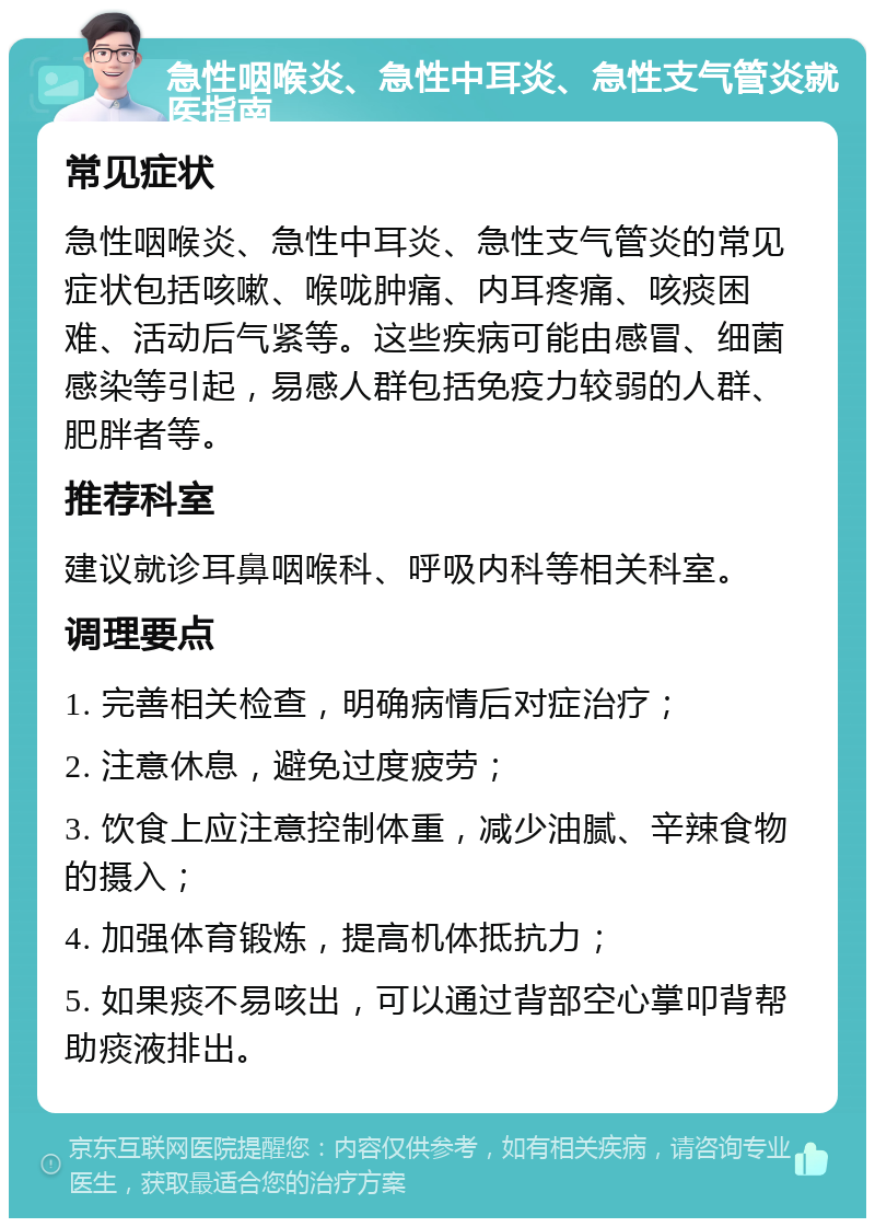 急性咽喉炎、急性中耳炎、急性支气管炎就医指南 常见症状 急性咽喉炎、急性中耳炎、急性支气管炎的常见症状包括咳嗽、喉咙肿痛、内耳疼痛、咳痰困难、活动后气紧等。这些疾病可能由感冒、细菌感染等引起，易感人群包括免疫力较弱的人群、肥胖者等。 推荐科室 建议就诊耳鼻咽喉科、呼吸内科等相关科室。 调理要点 1. 完善相关检查，明确病情后对症治疗； 2. 注意休息，避免过度疲劳； 3. 饮食上应注意控制体重，减少油腻、辛辣食物的摄入； 4. 加强体育锻炼，提高机体抵抗力； 5. 如果痰不易咳出，可以通过背部空心掌叩背帮助痰液排出。