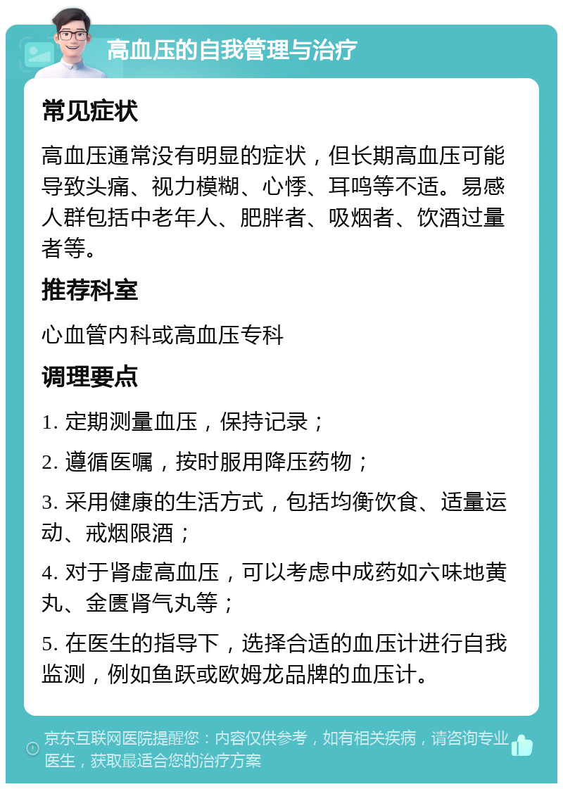 高血压的自我管理与治疗 常见症状 高血压通常没有明显的症状，但长期高血压可能导致头痛、视力模糊、心悸、耳鸣等不适。易感人群包括中老年人、肥胖者、吸烟者、饮酒过量者等。 推荐科室 心血管内科或高血压专科 调理要点 1. 定期测量血压，保持记录； 2. 遵循医嘱，按时服用降压药物； 3. 采用健康的生活方式，包括均衡饮食、适量运动、戒烟限酒； 4. 对于肾虚高血压，可以考虑中成药如六味地黄丸、金匮肾气丸等； 5. 在医生的指导下，选择合适的血压计进行自我监测，例如鱼跃或欧姆龙品牌的血压计。