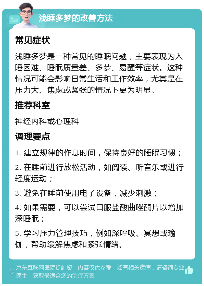 浅睡多梦的改善方法 常见症状 浅睡多梦是一种常见的睡眠问题，主要表现为入睡困难、睡眠质量差、多梦、易醒等症状。这种情况可能会影响日常生活和工作效率，尤其是在压力大、焦虑或紧张的情况下更为明显。 推荐科室 神经内科或心理科 调理要点 1. 建立规律的作息时间，保持良好的睡眠习惯； 2. 在睡前进行放松活动，如阅读、听音乐或进行轻度运动； 3. 避免在睡前使用电子设备，减少刺激； 4. 如果需要，可以尝试口服盐酸曲唑酮片以增加深睡眠； 5. 学习压力管理技巧，例如深呼吸、冥想或瑜伽，帮助缓解焦虑和紧张情绪。