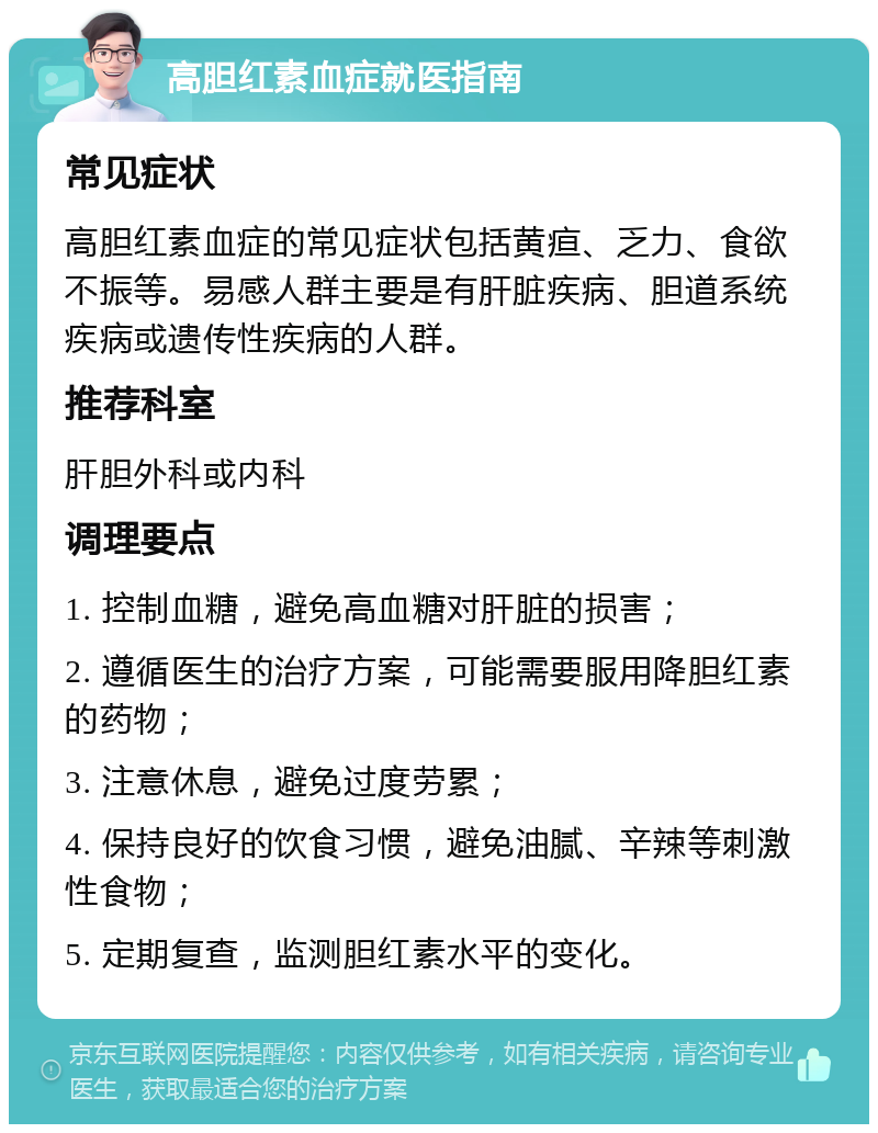 高胆红素血症就医指南 常见症状 高胆红素血症的常见症状包括黄疸、乏力、食欲不振等。易感人群主要是有肝脏疾病、胆道系统疾病或遗传性疾病的人群。 推荐科室 肝胆外科或内科 调理要点 1. 控制血糖，避免高血糖对肝脏的损害； 2. 遵循医生的治疗方案，可能需要服用降胆红素的药物； 3. 注意休息，避免过度劳累； 4. 保持良好的饮食习惯，避免油腻、辛辣等刺激性食物； 5. 定期复查，监测胆红素水平的变化。