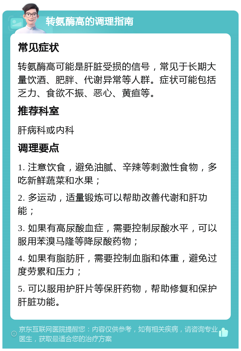 转氨酶高的调理指南 常见症状 转氨酶高可能是肝脏受损的信号，常见于长期大量饮酒、肥胖、代谢异常等人群。症状可能包括乏力、食欲不振、恶心、黄疸等。 推荐科室 肝病科或内科 调理要点 1. 注意饮食，避免油腻、辛辣等刺激性食物，多吃新鲜蔬菜和水果； 2. 多运动，适量锻炼可以帮助改善代谢和肝功能； 3. 如果有高尿酸血症，需要控制尿酸水平，可以服用苯溴马隆等降尿酸药物； 4. 如果有脂肪肝，需要控制血脂和体重，避免过度劳累和压力； 5. 可以服用护肝片等保肝药物，帮助修复和保护肝脏功能。