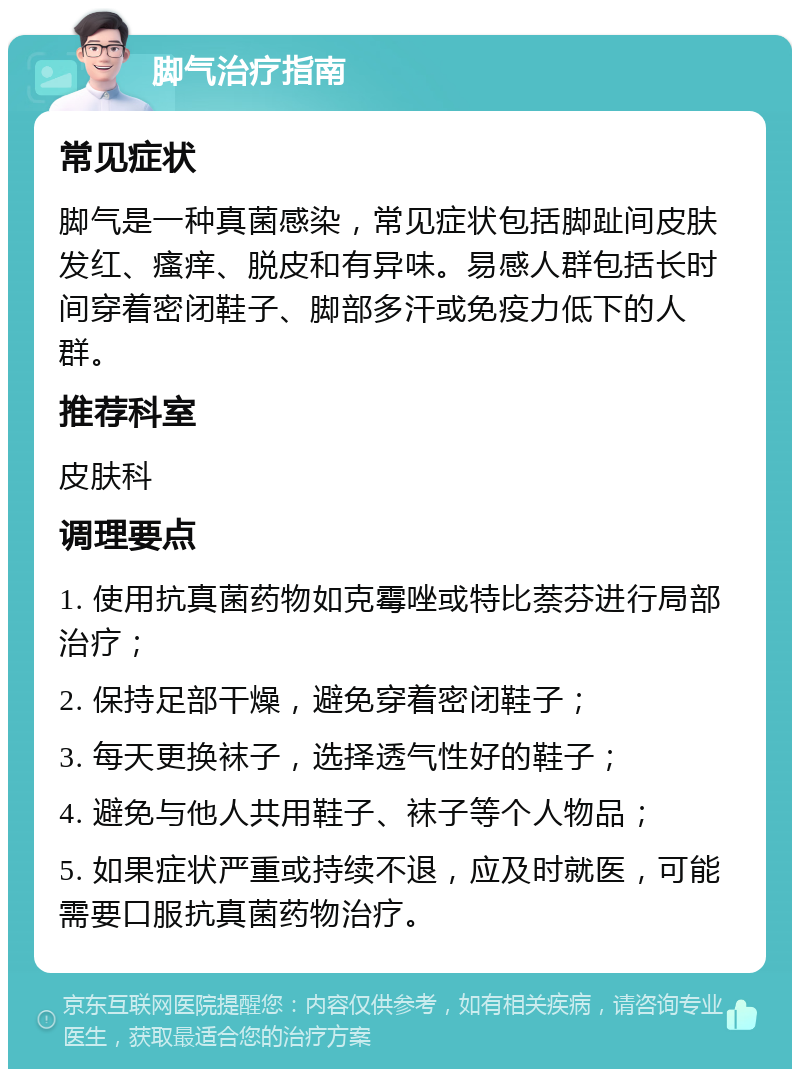 脚气治疗指南 常见症状 脚气是一种真菌感染，常见症状包括脚趾间皮肤发红、瘙痒、脱皮和有异味。易感人群包括长时间穿着密闭鞋子、脚部多汗或免疫力低下的人群。 推荐科室 皮肤科 调理要点 1. 使用抗真菌药物如克霉唑或特比萘芬进行局部治疗； 2. 保持足部干燥，避免穿着密闭鞋子； 3. 每天更换袜子，选择透气性好的鞋子； 4. 避免与他人共用鞋子、袜子等个人物品； 5. 如果症状严重或持续不退，应及时就医，可能需要口服抗真菌药物治疗。