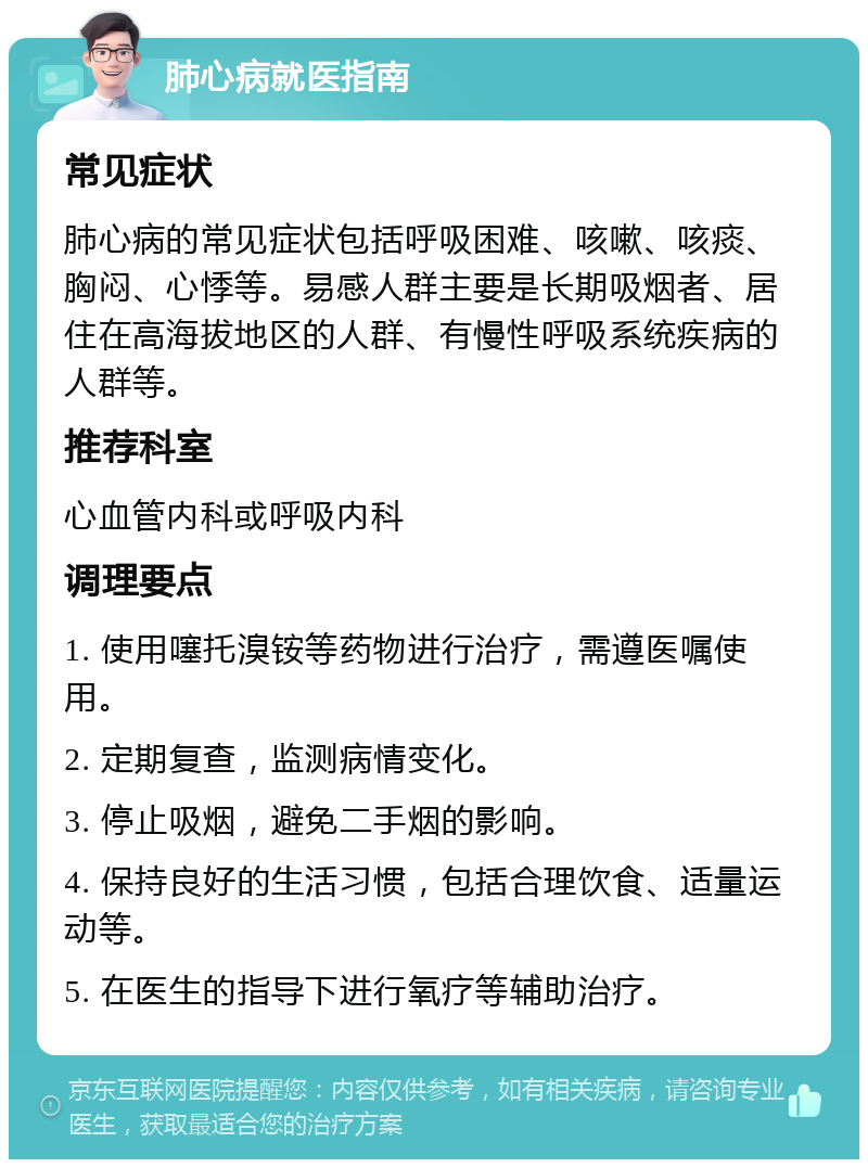 肺心病就医指南 常见症状 肺心病的常见症状包括呼吸困难、咳嗽、咳痰、胸闷、心悸等。易感人群主要是长期吸烟者、居住在高海拔地区的人群、有慢性呼吸系统疾病的人群等。 推荐科室 心血管内科或呼吸内科 调理要点 1. 使用噻托溴铵等药物进行治疗，需遵医嘱使用。 2. 定期复查，监测病情变化。 3. 停止吸烟，避免二手烟的影响。 4. 保持良好的生活习惯，包括合理饮食、适量运动等。 5. 在医生的指导下进行氧疗等辅助治疗。