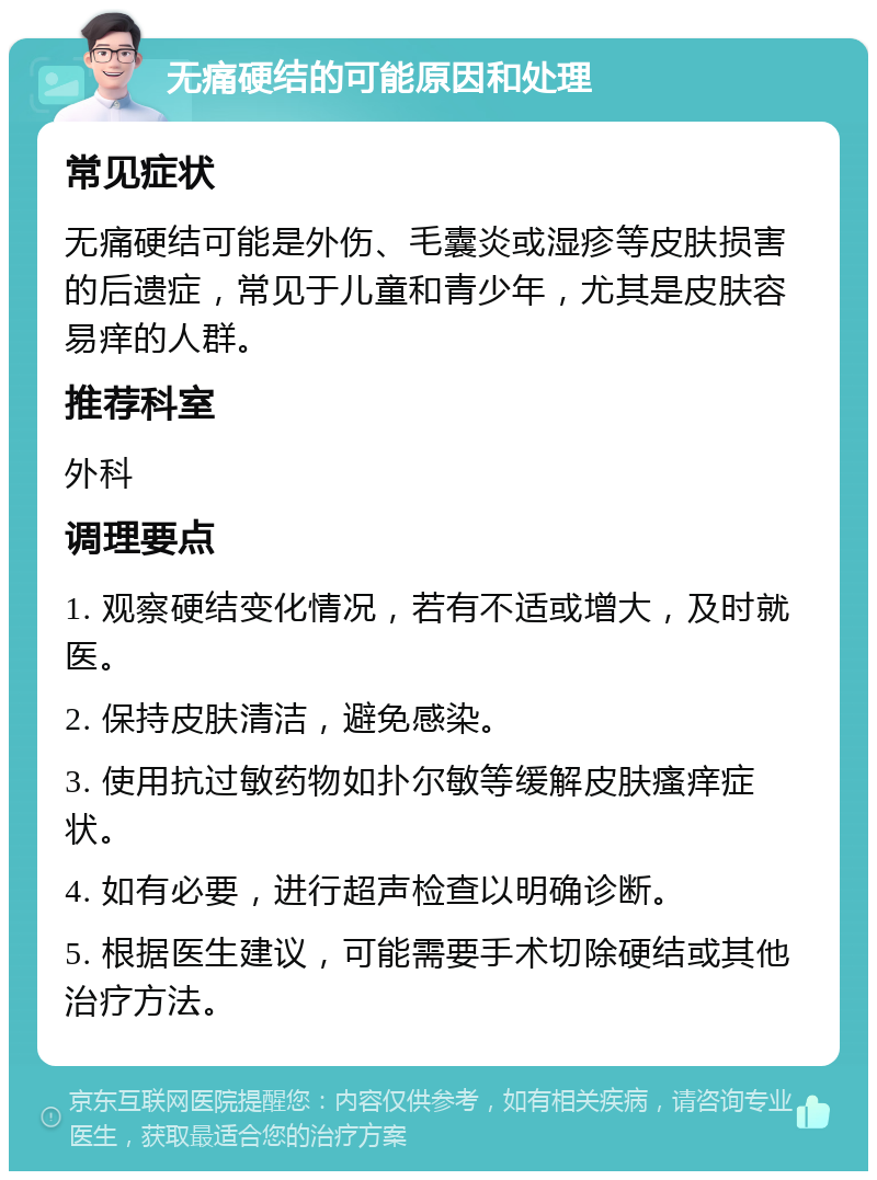 无痛硬结的可能原因和处理 常见症状 无痛硬结可能是外伤、毛囊炎或湿疹等皮肤损害的后遗症，常见于儿童和青少年，尤其是皮肤容易痒的人群。 推荐科室 外科 调理要点 1. 观察硬结变化情况，若有不适或增大，及时就医。 2. 保持皮肤清洁，避免感染。 3. 使用抗过敏药物如扑尔敏等缓解皮肤瘙痒症状。 4. 如有必要，进行超声检查以明确诊断。 5. 根据医生建议，可能需要手术切除硬结或其他治疗方法。