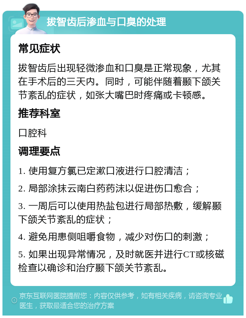 拔智齿后渗血与口臭的处理 常见症状 拔智齿后出现轻微渗血和口臭是正常现象，尤其在手术后的三天内。同时，可能伴随着颞下颌关节紊乱的症状，如张大嘴巴时疼痛或卡顿感。 推荐科室 口腔科 调理要点 1. 使用复方氯已定漱口液进行口腔清洁； 2. 局部涂抹云南白药药沫以促进伤口愈合； 3. 一周后可以使用热盐包进行局部热敷，缓解颞下颌关节紊乱的症状； 4. 避免用患侧咀嚼食物，减少对伤口的刺激； 5. 如果出现异常情况，及时就医并进行CT或核磁检查以确诊和治疗颞下颌关节紊乱。