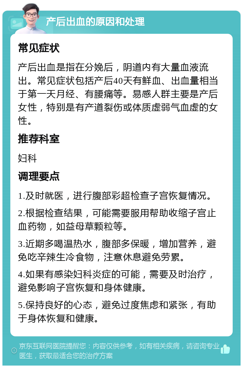 产后出血的原因和处理 常见症状 产后出血是指在分娩后，阴道内有大量血液流出。常见症状包括产后40天有鲜血、出血量相当于第一天月经、有腰痛等。易感人群主要是产后女性，特别是有产道裂伤或体质虚弱气血虚的女性。 推荐科室 妇科 调理要点 1.及时就医，进行腹部彩超检查子宫恢复情况。 2.根据检查结果，可能需要服用帮助收缩子宫止血药物，如益母草颗粒等。 3.近期多喝温热水，腹部多保暖，增加营养，避免吃辛辣生冷食物，注意休息避免劳累。 4.如果有感染妇科炎症的可能，需要及时治疗，避免影响子宫恢复和身体健康。 5.保持良好的心态，避免过度焦虑和紧张，有助于身体恢复和健康。