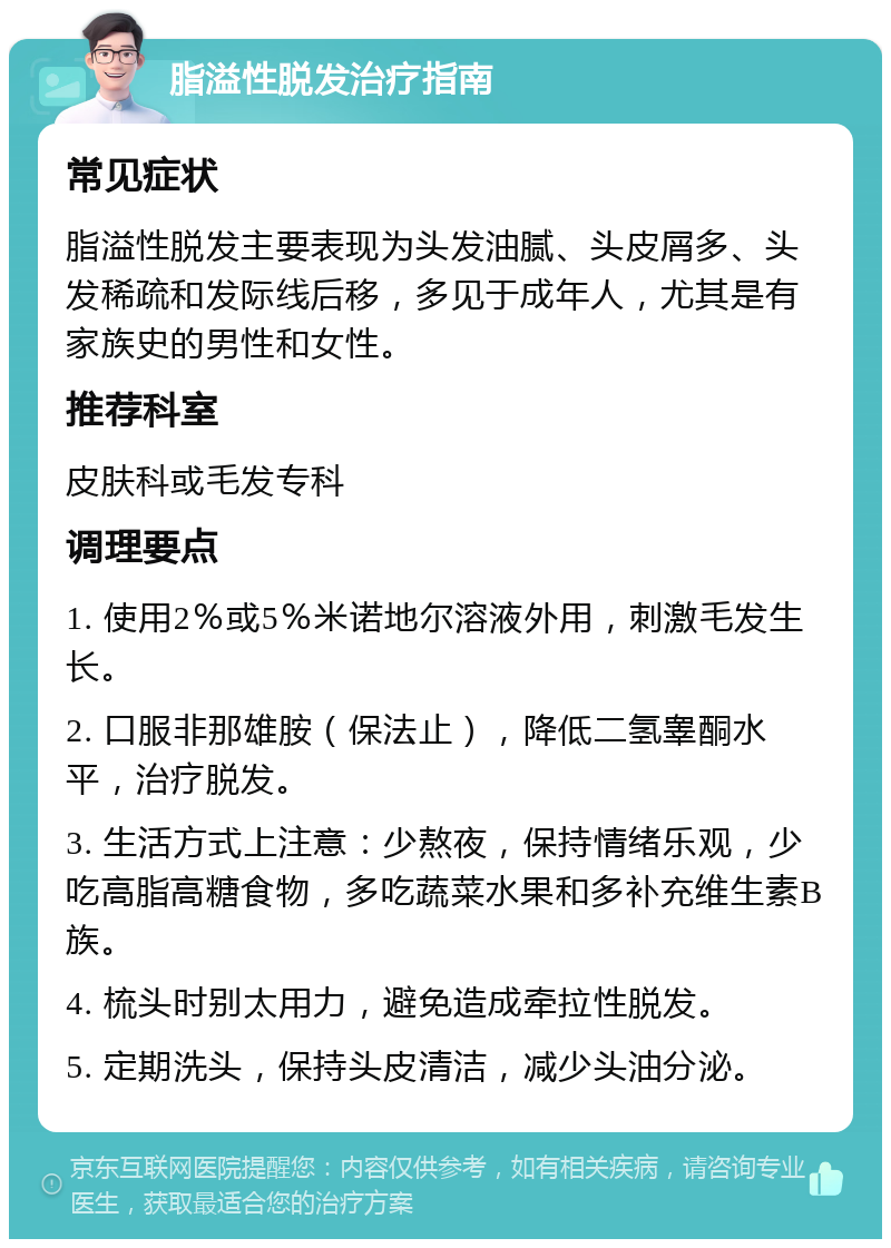 脂溢性脱发治疗指南 常见症状 脂溢性脱发主要表现为头发油腻、头皮屑多、头发稀疏和发际线后移，多见于成年人，尤其是有家族史的男性和女性。 推荐科室 皮肤科或毛发专科 调理要点 1. 使用2％或5％米诺地尔溶液外用，刺激毛发生长。 2. 口服非那雄胺（保法止），降低二氢睾酮水平，治疗脱发。 3. 生活方式上注意：少熬夜，保持情绪乐观，少吃高脂高糖食物，多吃蔬菜水果和多补充维生素B族。 4. 梳头时别太用力，避免造成牵拉性脱发。 5. 定期洗头，保持头皮清洁，减少头油分泌。