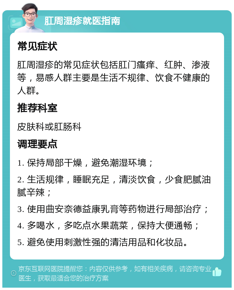 肛周湿疹就医指南 常见症状 肛周湿疹的常见症状包括肛门瘙痒、红肿、渗液等，易感人群主要是生活不规律、饮食不健康的人群。 推荐科室 皮肤科或肛肠科 调理要点 1. 保持局部干燥，避免潮湿环境； 2. 生活规律，睡眠充足，清淡饮食，少食肥腻油腻辛辣； 3. 使用曲安奈德益康乳膏等药物进行局部治疗； 4. 多喝水，多吃点水果蔬菜，保持大便通畅； 5. 避免使用刺激性强的清洁用品和化妆品。