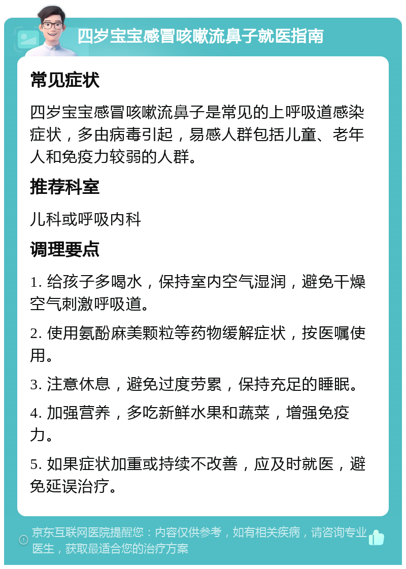 四岁宝宝感冒咳嗽流鼻子就医指南 常见症状 四岁宝宝感冒咳嗽流鼻子是常见的上呼吸道感染症状，多由病毒引起，易感人群包括儿童、老年人和免疫力较弱的人群。 推荐科室 儿科或呼吸内科 调理要点 1. 给孩子多喝水，保持室内空气湿润，避免干燥空气刺激呼吸道。 2. 使用氨酚麻美颗粒等药物缓解症状，按医嘱使用。 3. 注意休息，避免过度劳累，保持充足的睡眠。 4. 加强营养，多吃新鲜水果和蔬菜，增强免疫力。 5. 如果症状加重或持续不改善，应及时就医，避免延误治疗。