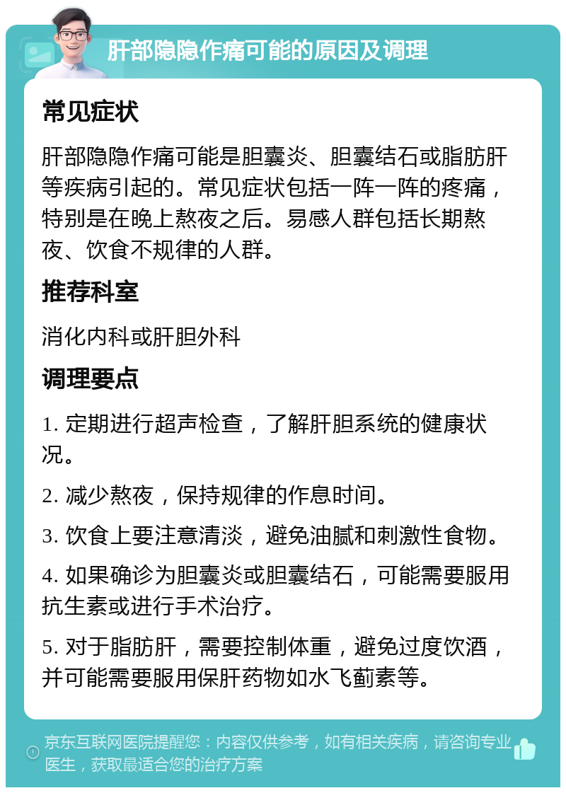 肝部隐隐作痛可能的原因及调理 常见症状 肝部隐隐作痛可能是胆囊炎、胆囊结石或脂肪肝等疾病引起的。常见症状包括一阵一阵的疼痛，特别是在晚上熬夜之后。易感人群包括长期熬夜、饮食不规律的人群。 推荐科室 消化内科或肝胆外科 调理要点 1. 定期进行超声检查，了解肝胆系统的健康状况。 2. 减少熬夜，保持规律的作息时间。 3. 饮食上要注意清淡，避免油腻和刺激性食物。 4. 如果确诊为胆囊炎或胆囊结石，可能需要服用抗生素或进行手术治疗。 5. 对于脂肪肝，需要控制体重，避免过度饮酒，并可能需要服用保肝药物如水飞蓟素等。